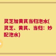 灵芝加黄芪当归泡水(灵芝、黄芪、当归：妙配泡水)