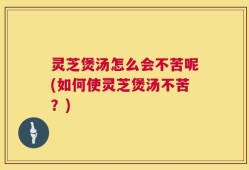 灵芝煲汤怎么会不苦呢(如何使灵芝煲汤不苦？)