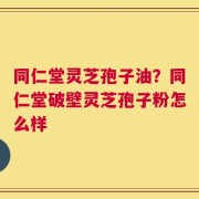 同仁堂灵芝孢子油？同仁堂破壁灵芝孢子粉怎么样