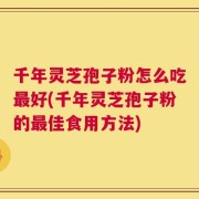 千年灵芝孢子粉怎么吃最好(千年灵芝孢子粉的最佳食用方法)