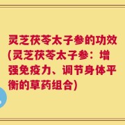 灵芝茯苓太子参的功效(灵芝茯苓太子参：增强免疫力、调节身体平衡的草药组合)