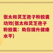 张太和灵芝孢子粉胶囊功效(张太和灵芝孢子粉胶囊：助你提升健康水平)