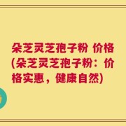 朵芝灵芝孢子粉 价格(朵芝灵芝孢子粉：价格实惠，健康自然)