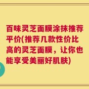 百味灵芝面膜涂抹推荐平价(推荐几款性价比高的灵芝面膜，让你也能享受美丽好肌肤)
