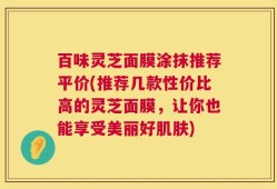 百味灵芝面膜涂抹推荐平价(推荐几款性价比高的灵芝面膜，让你也能享受美丽好肌肤)