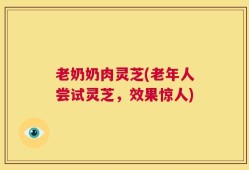 老奶奶肉灵芝(老年人尝试灵芝，效果惊人)