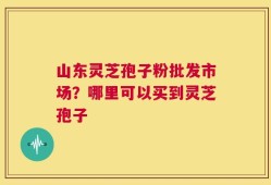山东灵芝孢子粉批发市场？哪里可以买到灵芝孢子