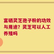 富硒灵芝孢子粉的功效与用途？灵芝可以人工养殖吗
