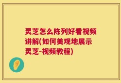 灵芝怎么陈列好看视频讲解(如何美观地展示灵芝-视频教程)