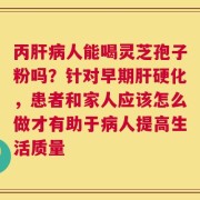 丙肝病人能喝灵芝孢子粉吗？针对早期肝硬化，患者和家人应该怎么做才有助于病人提高生活质量