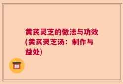 黄芪灵芝的做法与功效(黄芪灵芝汤：制作与益处)
