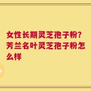 女性长期灵芝孢子粉？芳兰名叶灵芝孢子粉怎么样