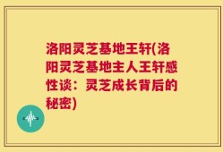 洛阳灵芝基地王轩(洛阳灵芝基地主人王轩感性谈：灵芝成长背后的秘密)