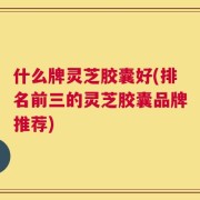 什么牌灵芝胶囊好(排名前三的灵芝胶囊品牌推荐)
