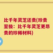 比千年灵芝还贵(珍贵至极：比千年灵芝更昂贵的珍稀材料)