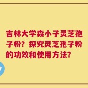 吉林大学森小子灵芝孢子粉？探究灵芝孢子粉的功效和使用方法？