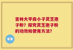 吉林大学森小子灵芝孢子粉？探究灵芝孢子粉的功效和使用方法？