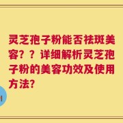 灵芝孢子粉能否祛斑美容？？详细解析灵芝孢子粉的美容功效及使用方法？