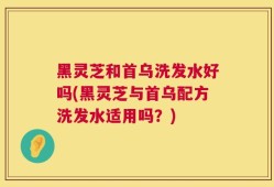 黑灵芝和首乌洗发水好吗(黑灵芝与首乌配方洗发水适用吗？)