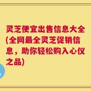 灵芝便宜出售信息大全(全网最全灵芝促销信息，助你轻松购入心仪之品)