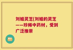 刘姐灵芝(刘姐的灵芝——珍稀中药材，受到广泛推崇