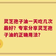 灵芝孢子油一天吃几次最好？专家分享灵芝孢子油的正确用法？