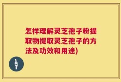 怎样理解灵芝孢子粉提取物提取灵芝孢子的方法及功效和用途)