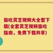 偷吃灵芝视频大全套下载(全套灵芝视频偷吃指南，免费下载共享)