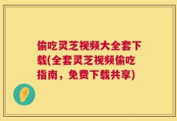 偷吃灵芝视频大全套下载(全套灵芝视频偷吃指南，免费下载共享)