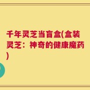 千年灵芝当盲盒(盒装灵芝：神奇的健康魔药)