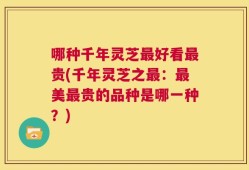 哪种千年灵芝最好看最贵(千年灵芝之最：最美最贵的品种是哪一种？)