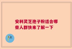 安利灵芝孢子粉适合哪些人群快来了解一下