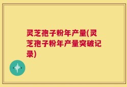 灵芝孢子粉年产量(灵芝孢子粉年产量突破记录)