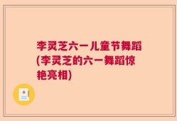 李灵芝六一儿童节舞蹈(李灵芝的六一舞蹈惊艳亮相)