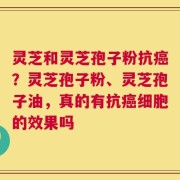 灵芝和灵芝孢子粉抗癌？灵芝孢子粉、灵芝孢子油，真的有抗癌细胞的效果吗