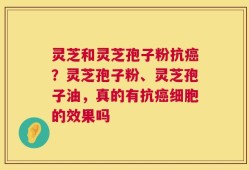 灵芝和灵芝孢子粉抗癌？灵芝孢子粉、灵芝孢子油，真的有抗癌细胞的效果吗
