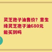 灵芝孢子油售价？意生缘灵芝孢子油680元能买到吗