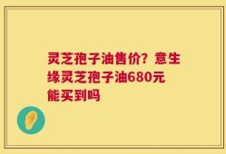 灵芝孢子油售价？意生缘灵芝孢子油680元能买到吗