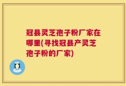 冠县灵芝孢子粉厂家在哪里(寻找冠县产灵芝孢子粉的厂家)