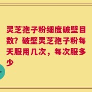 灵芝孢子粉细度破壁目数？破壁灵芝孢子粉每天服用几次，每次服多少