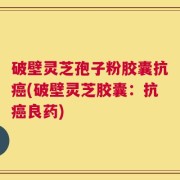 破壁灵芝孢子粉胶囊抗癌(破壁灵芝胶囊：抗癌良药)