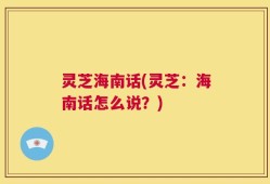 灵芝海南话(灵芝：海南话怎么说？)