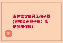 吉林富含硒灵芝孢子粉(吉林灵芝孢子粉：高硒健康保障)