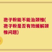 孢子粉能不能治颈椎(孢子粉是否有效缓解颈椎问题)
