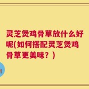 灵芝煲鸡骨草放什么好呢(如何搭配灵芝煲鸡骨草更美味？)