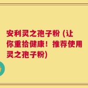 安利灵之孢子粉 (让你重拾健康！推荐使用灵之孢子粉)