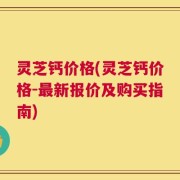 灵芝钙价格(灵芝钙价格-最新报价及购买指南)