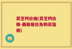 灵芝钙价格(灵芝钙价格-最新报价及购买指南)