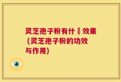 灵芝孢子粉有什麼效果 (灵芝孢子粉的功效与作用)