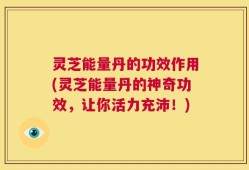 灵芝能量丹的功效作用(灵芝能量丹的神奇功效，让你活力充沛！)